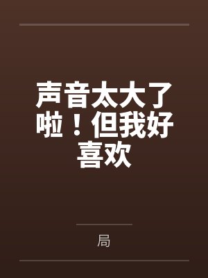 声音太大了啦!但我好喜欢by局 声音太大了啦!但我好喜欢by局