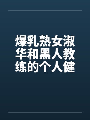 爆乳熟女淑华和黑人教练的个人健身课程