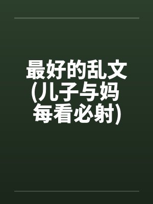 最好的乱文(儿子与妈 每看必射) 最好的乱文(儿子与妈 每看必射)