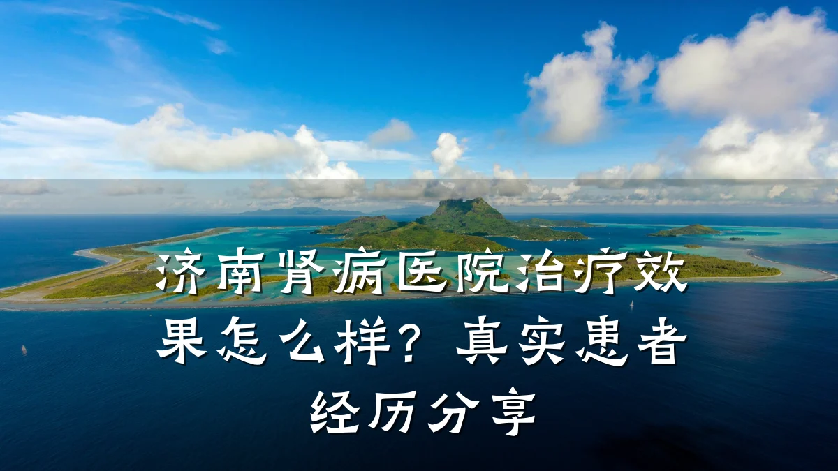 济南肾病医院治疗效果怎么样？真实患者经历分享